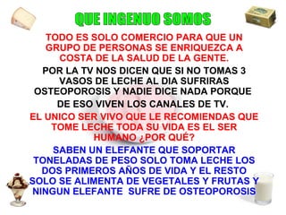 TODO ES SOLO COMERCIO PARA QUE UN GRUPO DE PERSONAS SE ENRIQUEZCA A COSTA DE LA SALUD DE LA GENTE. POR LA TV NOS DICEN QUE SI NO TOMAS 3 VASOS DE LECHE AL DIA SUFRIRAS OSTEOPOROSIS Y NADIE DICE NADA PORQUE  DE ESO VIVEN LOS CANALES DE TV.   EL UNICO SER VIVO QUE LE RECOMIENDAS QUE TOME LECHE TODA SU VIDA ES EL SER HUMANO ¿POR QUÉ? SABEN UN ELEFANTE QUE SOPORTAR TONELADAS DE PESO SOLO TOMA LECHE LOS DOS PRIMEROS AÑOS DE VIDA Y EL RESTO SOLO SE ALIMENTA DE VEGETALES Y FRUTAS Y NINGUN ELEFANTE  SUFRE DE OSTEOPOROSIS QUE INGENUO SOMOS 