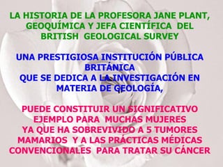 LA HISTORIA DE LA PROFESORA JANE PLANT, GEOQUÍMICA Y JEFA CIENTÍFICA  DEL BRITISH  GEOLOGICAL SURVEY UNA PRESTIGIOSA INSTITUCIÓN PÚBLICA BRITÁNICA QUE SE DEDICA A LA INVESTIGACIÓN EN MATERIA DE GEOLOGÍA, PUEDE CONSTITUIR UN SIGNIFICATIVO EJEMPLO PARA  MUCHAS MUJERES YA QUE HA SOBREVIVIDO A 5 TUMORES MAMARIOS  Y A LAS PRÁCTICAS MÉDICAS CONVENCIONALES  PARA TRATAR SU CÁNCER 