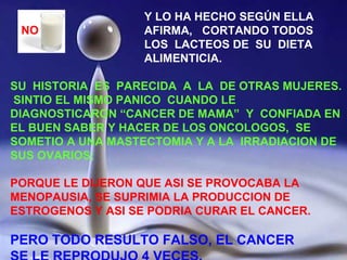 Y LO HA HECHO SEGÚN ELLA AFIRMA,  CORTANDO TODOS LOS  LACTEOS DE  SU  DIETA ALIMENTICIA. SU  HISTORIA  ES  PARECIDA  A  LA  DE OTRAS MUJERES.  SINTIO EL MISMO PANICO  CUANDO LE DIAGNOSTICARON “CANCER DE MAMA”  Y  CONFIADA EN EL BUEN SABER Y HACER DE LOS ONCOLOGOS,  SE SOMETIO A UNA MASTECTOMIA Y A LA  IRRADIACION DE SUS OVARIOS; PORQUE LE DIJERON QUE ASI SE PROVOCABA LA MENOPAUSIA, SE SUPRIMIA LA PRODUCCION DE ESTROGENOS Y ASI SE PODRIA CURAR EL CANCER. PERO TODO RESULTO FALSO, EL CANCER SE LE REPRODUJO 4 VECES. NO 