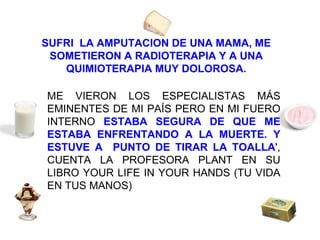SUFRI  LA AMPUTACION DE UNA MAMA, ME SOMETIERON A RADIOTERAPIA Y A UNA QUIMIOTERAPIA MUY DOLOROSA. ME VIERON LOS ESPECIALISTAS MÁS EMINENTES DE MI PAÍS PERO EN MI FUERO INTERNO  ESTABA SEGURA DE QUE ME ESTABA ENFRENTANDO A LA MUERTE. Y ESTUVE A  PUNTO DE TIRAR LA TOALLA ', CUENTA LA PROFESORA PLANT EN SU LIBRO YOUR LIFE IN YOUR HANDS (TU VIDA EN TUS MANOS) 