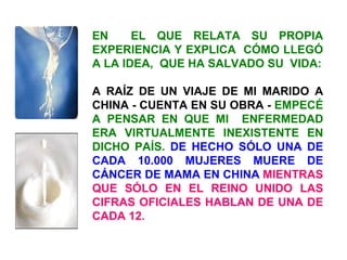 EN  EL QUE RELATA SU PROPIA EXPERIENCIA Y EXPLICA  CÓMO LLEGÓ A LA IDEA,  QUE HA SALVADO SU  VIDA: A RAÍZ DE UN VIAJE DE MI MARIDO A CHINA - CUENTA EN SU OBRA -  EMPECÉ A PENSAR EN QUE MI  ENFERMEDAD ERA VIRTUALMENTE INEXISTENTE EN DICHO PAÍS.  DE HECHO SÓLO UNA DE CADA 10.000 MUJERES MUERE DE CÁNCER DE MAMA EN CHINA   MIENTRAS QUE SÓLO EN EL REINO UNIDO LAS CIFRAS OFICIALES HABLAN DE UNA DE CADA 12. 