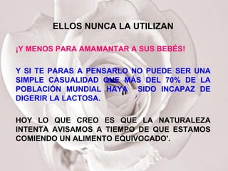 ELLOS NUNCA LA UTILIZAN ¡Y MENOS PARA AMAMANTAR A SUS BEBÉS! Y SI TE PARAS A PENSARLO NO PUEDE SER UNA SIMPLE CASUALIDAD QUE MÁS DEL 70% DE LA POBLACIÓN MUNDIAL HAYA  SIDO INCAPAZ DE DIGERIR LA LACTOSA. HOY LO QUE CREO ES QUE LA NATURALEZA INTENTA AVISAMOS A TIEMPO DE QUE ESTAMOS COMIENDO UN ALIMENTO EQUIVOCADO'.  