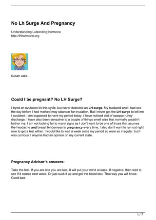 No Lh Surge And Pregnancy
Understanding Luteinizing hormone
http://lhhormone.org




Susan asks…




Could I be pregnant? No LH Surge?
I tryed an ovulation kit this cycle, but never detected an LH surge. My husband and I had sex
the day before I had marked may calandar for ovulation. But I never got the LH surge to tell me
I ovulated. I am supposed to have my period today. I have noticed alot of opaque runny
discharge. I have also been sensative to a couple of things smell wise that normally wouldn’t
bother me. I am not looking for to many signs as I don’t want to be one of those that asumes
the headache and breast tenderness is pregnancy every time. I also don’t want to run out right
now to get a test either. I would like to wait a week since my period so were so irregular, but I
was currious if anyone had an opinion on my current state.




Pregnancy Advisor’s answers:

Take the test. If you are late you are late. It will put your mind at ease. If negative, then wait to
see if it comes next week. Or just suck it up and get the blood test. That way you will know.
Good luck




                                                                                                 1/7
 