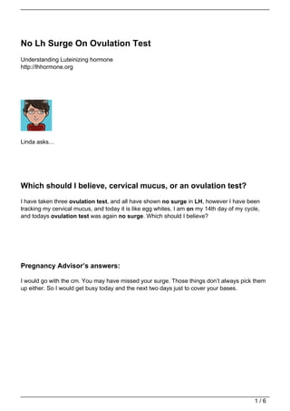 No Lh Surge On Ovulation Test
Understanding Luteinizing hormone
http://lhhormone.org




Linda asks…




Which should I believe, cervical mucus, or an ovulation test?
I have taken three ovulation test, and all have shown no surge in LH, however I have been
tracking my cervical mucus, and today it is like egg whites. I am on my 14th day of my cycle,
and todays ovulation test was again no surge. Which should I believe?




Pregnancy Advisor’s answers:

I would go with the cm. You may have missed your surge. Those things don’t always pick them
up either. So I would get busy today and the next two days just to cover your bases.




                                                                                          1/6
 