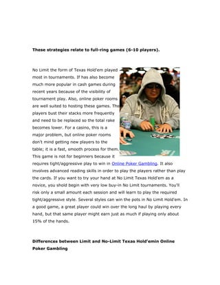 T
These strategies relate to full-ring games (6-10 players).




No Limit the form of Texas Hold'em played
most in tournaments. If has also become
much more popular in cash games during
recent years because of the visibility of
tournament play. Also, online poker rooms
are well suited to hosting these games. The
players bust their stacks more frequently
and need to be replaced so the total rake
becomes lower. For a casino, this is a
major problem, but online poker rooms
don't mind getting new players to the
table; it is a fast, smooth process for them.
This game is not for beginners because it
requires tight/aggressive play to win in Online Poker Gambling. It also
involves advanced reading skills in order to play the players rather than play
the cards. If you want to try your hand at No Limit Texas Hold'em as a
novice, you shold begin with very low buy-in No Limit tournaments. You'll
risk only a small amount each session and will learn to play the required
tight/aggressive style. Several styles can win the pots in No Limit Hold'em. In
a good game, a great player could win over the long haul by playing every
hand, but that same player might earn just as much if playing only about
1
15% of the hands.




Differences between Limit and No-Limit Texas Hold'emin Online
Poker Gambling
 