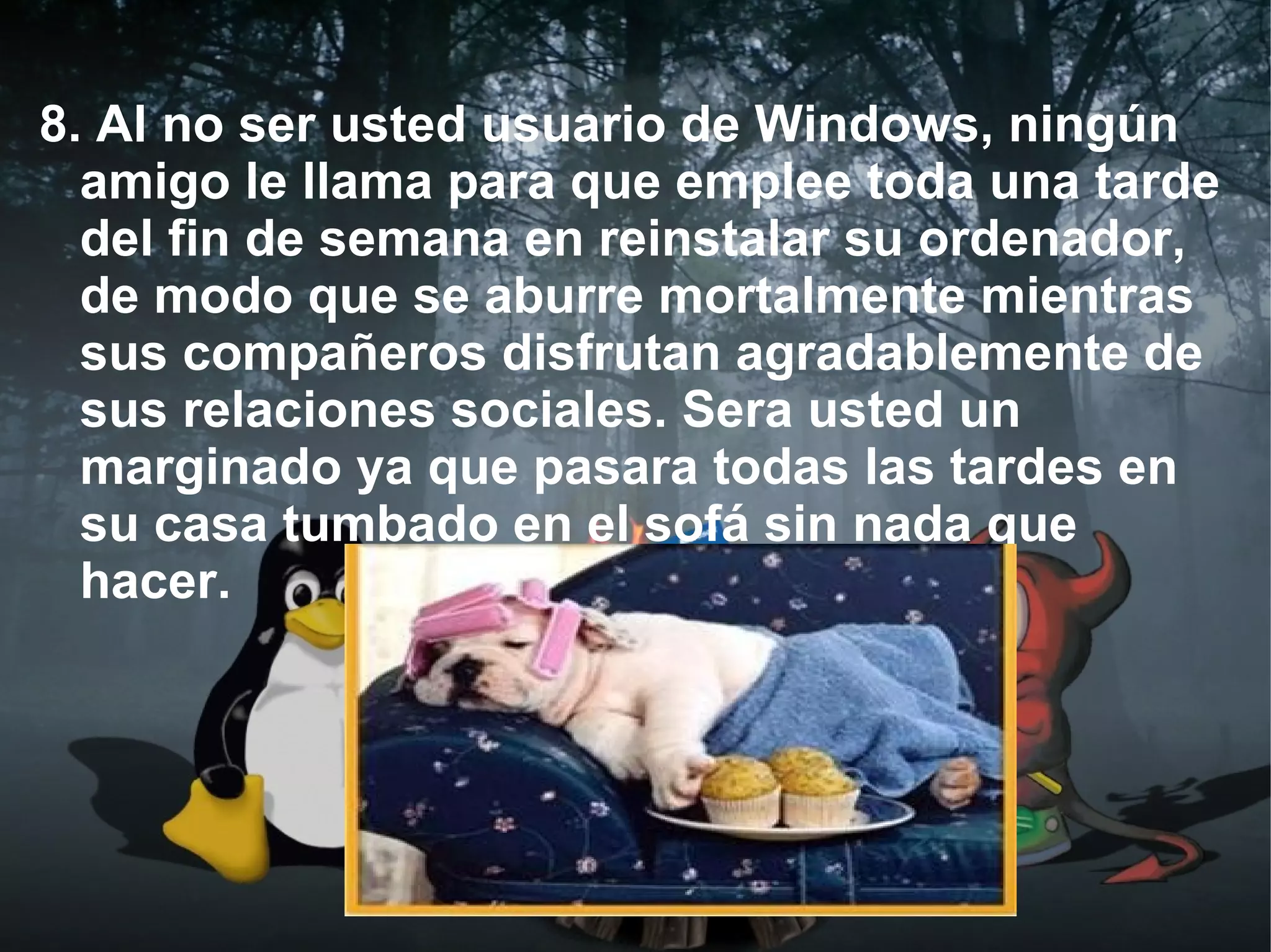 8. Al no ser usted usuario de Windows, ningún
  amigo le llama para que emplee toda una tarde
  del fin de semana en reinstalar su ordenador,
  de modo que se aburre mortalmente mientras
  sus compañeros disfrutan agradablemente de
  sus relaciones sociales. Sera usted un
  marginado ya que pasara todas las tardes en
  su casa tumbado en el sofá sin nada que
  hacer.
 