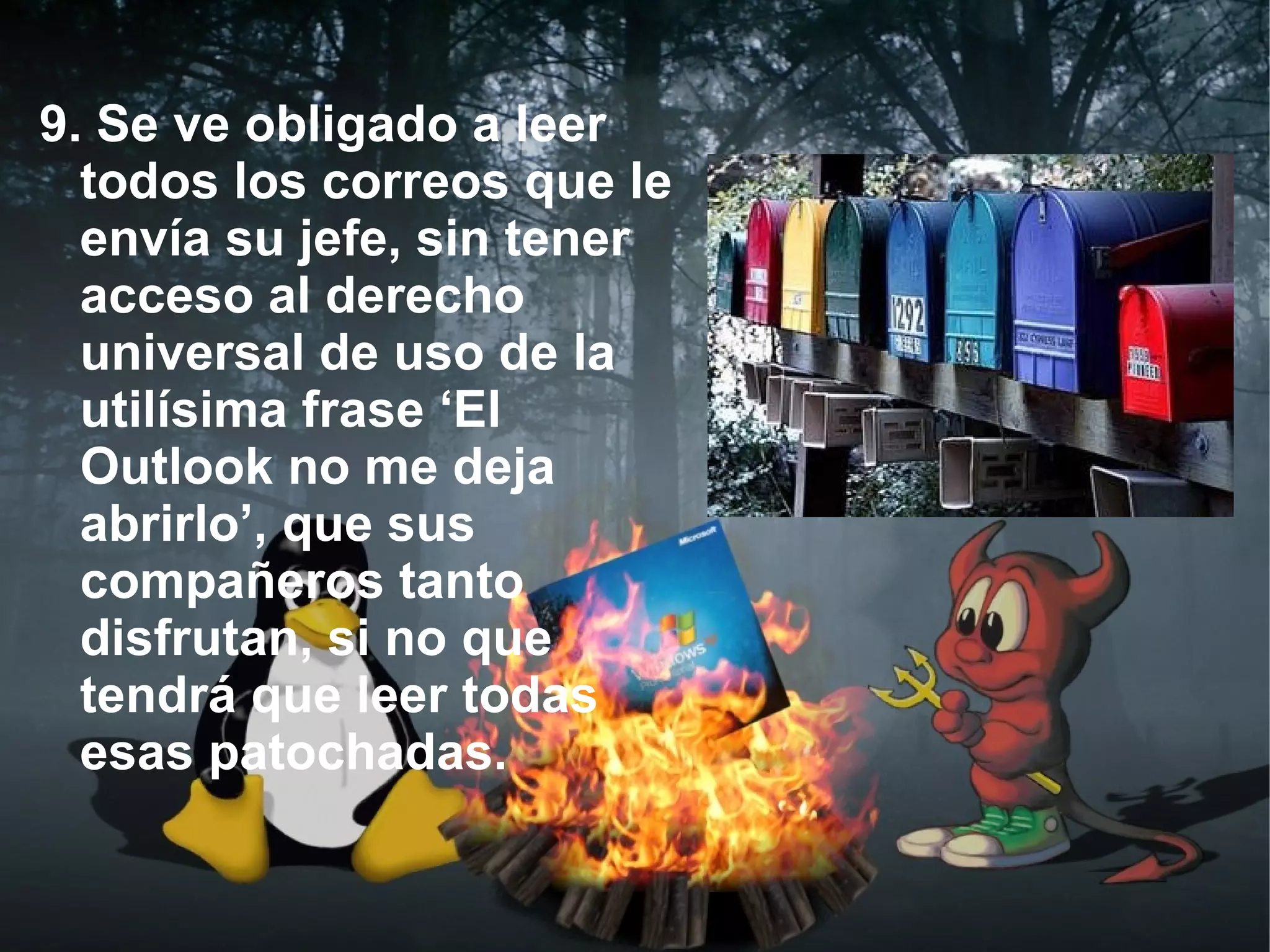 9. Se ve obligado a leer
  todos los correos que le
  envía su jefe, sin tener
  acceso al derecho
  universal de uso de la
  utilísima frase ‘El
  Outlook no me deja
  abrirlo’, que sus
  compañeros tanto
  disfrutan, si no que
  tendrá que leer todas
  esas patochadas.
 