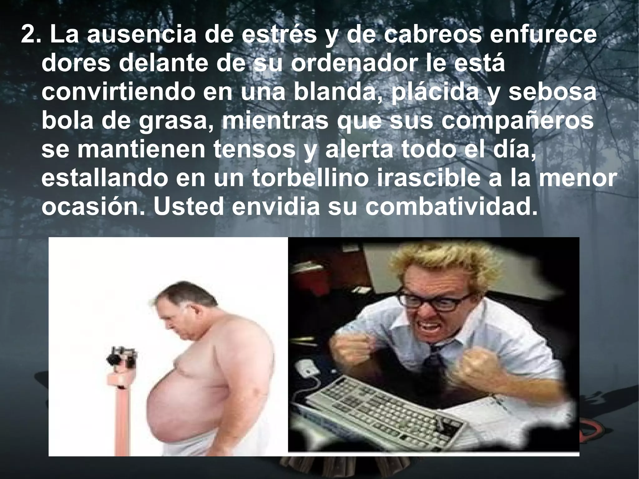 2. La ausencia de estrés y de cabreos enfurece
  dores delante de su ordenador le está
  convirtiendo en una blanda, plácida y sebosa
  bola de grasa, mientras que sus compañeros
  se mantienen tensos y alerta todo el día,
  estallando en un torbellino irascible a la menor
  ocasión. Usted envidia su combatividad.
 