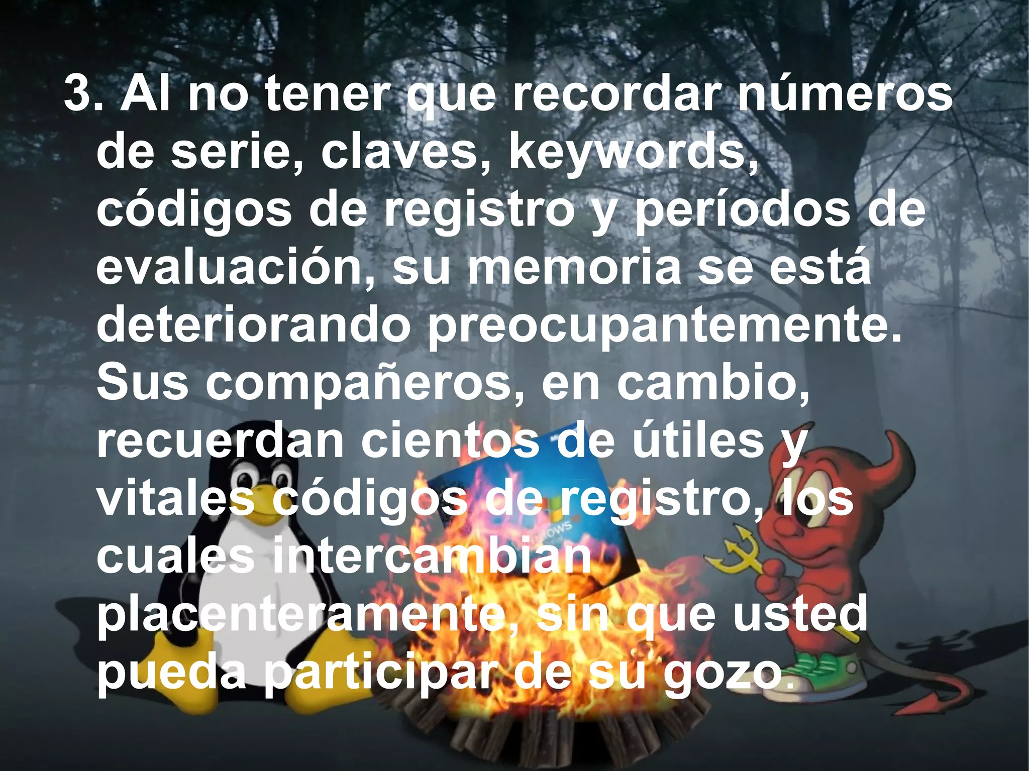 3. Al no tener que recordar números
 de serie, claves, keywords,
 códigos de registro y períodos de
 evaluación, su memoria se está
 deteriorando preocupantemente.
 Sus compañeros, en cambio,
 recuerdan cientos de útiles y
 vitales códigos de registro, los
 cuales intercambian
 placenteramente, sin que usted
 pueda participar de su gozo.
 