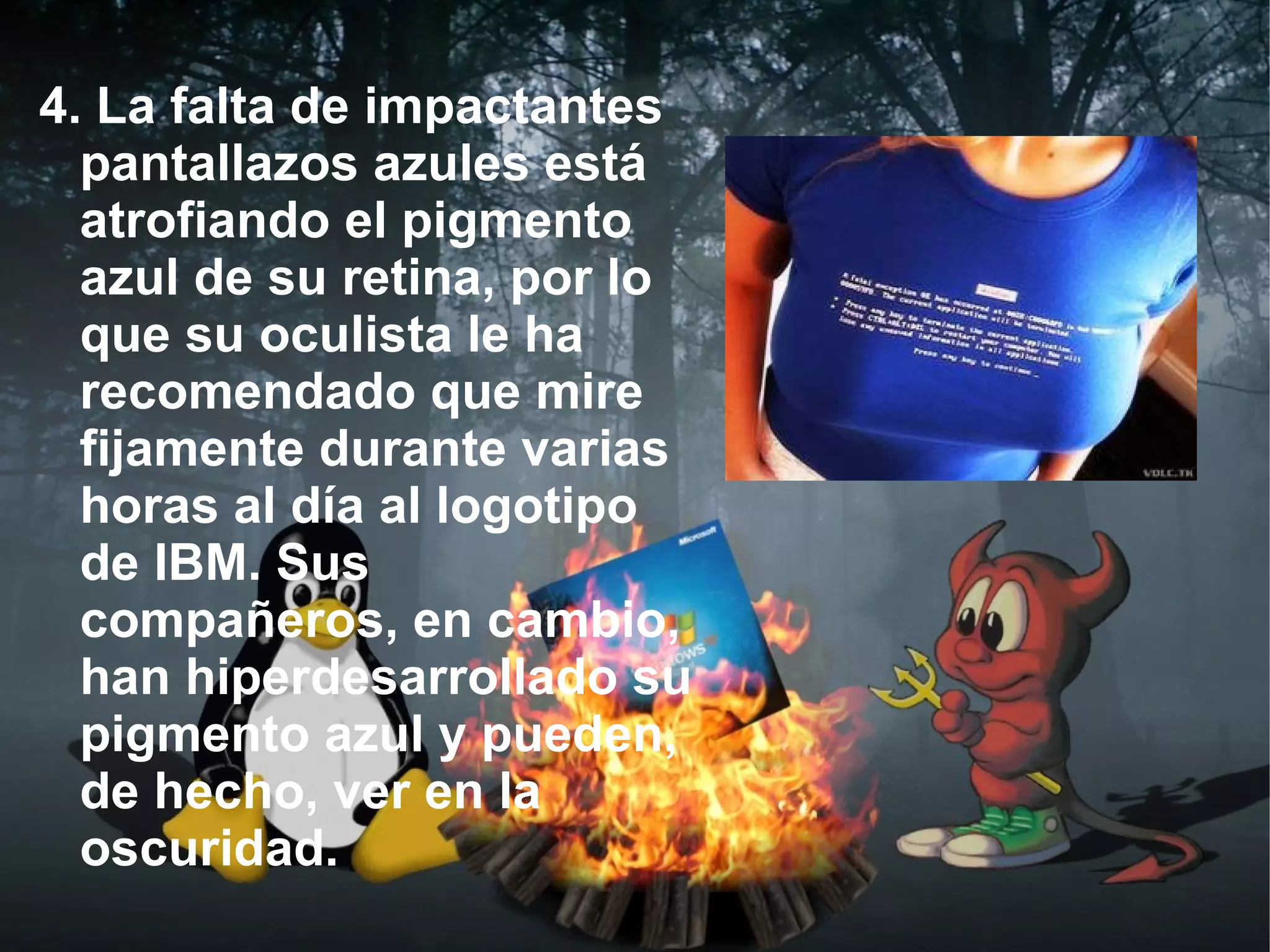 4. La falta de impactantes
  pantallazos azules está
  atrofiando el pigmento
  azul de su retina, por lo
  que su oculista le ha
  recomendado que mire
  fijamente durante varias
  horas al día al logotipo
  de IBM. Sus
  compañeros, en cambio,
  han hiperdesarrollado su
  pigmento azul y pueden,
  de hecho, ver en la
  oscuridad.
 