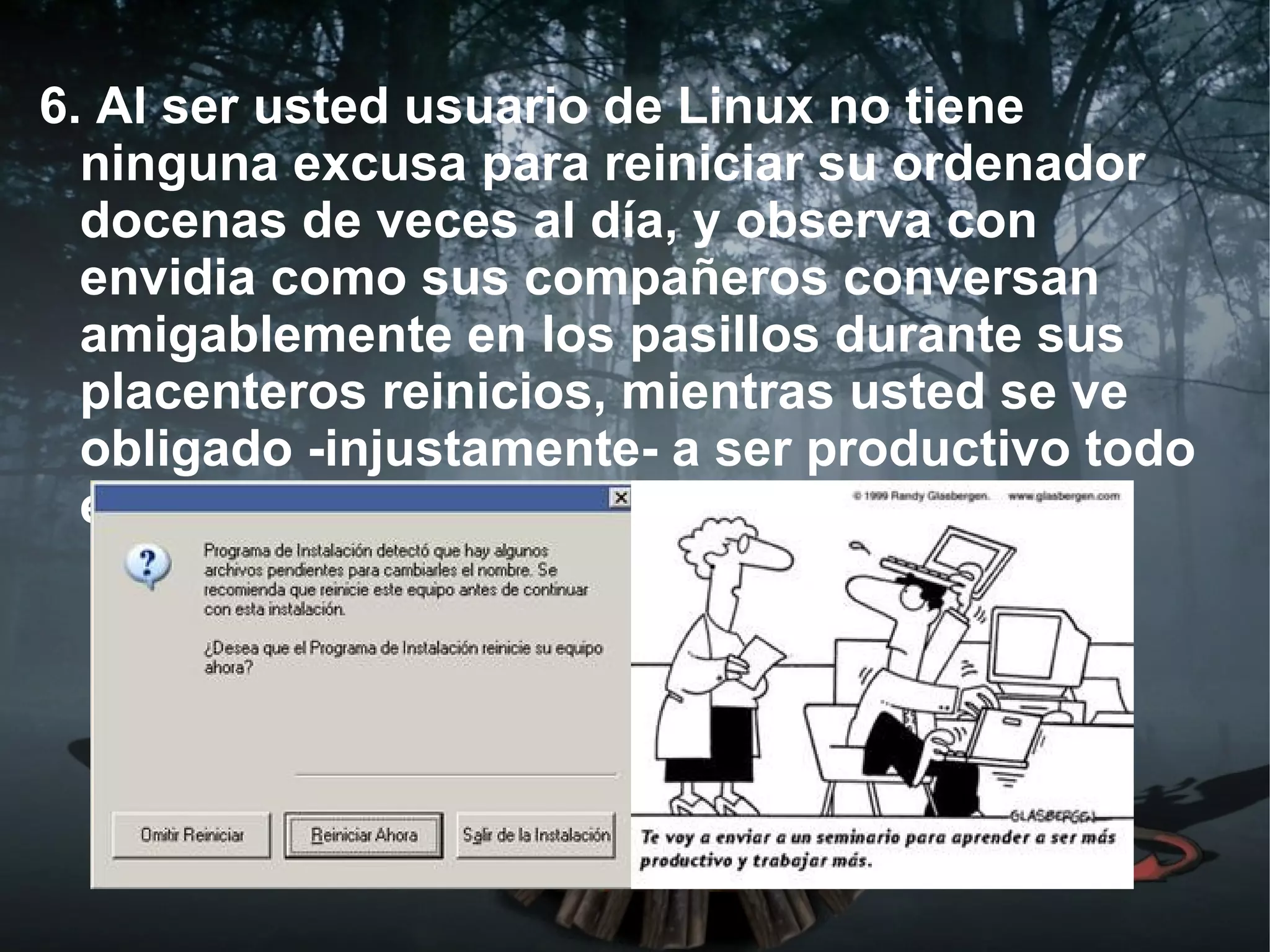 6. Al ser usted usuario de Linux no tiene
  ninguna excusa para reiniciar su ordenador
  docenas de veces al día, y observa con
  envidia como sus compañeros conversan
  amigablemente en los pasillos durante sus
  placenteros reinicios, mientras usted se ve
  obligado -injustamente- a ser productivo todo
  el tiempo.
 