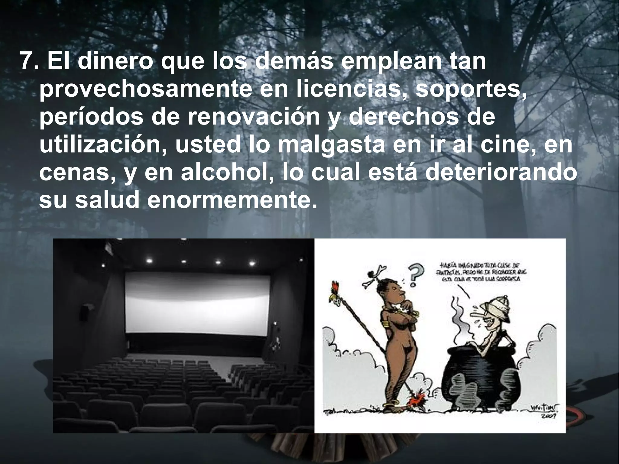 7. El dinero que los demás emplean tan
  provechosamente en licencias, soportes,
  períodos de renovación y derechos de
  utilización, usted lo malgasta en ir al cine, en
  cenas, y en alcohol, lo cual está deteriorando
  su salud enormemente.
 