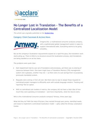 No Longer Lost in Translation - The Benefits of a
Centralized Localization Model
This article was originally published on the Acclaro blog.

Category: Client Successes & Acclaro News

                                         Imagine this: a multinational consumer products company,
                                         with a sophisticated global management system in place to
                                         support international sales. Everything seems to be going
                                         smoothly.


But as the company’s localization requirements expand at a rapid-fire pace, the translation work
starts piling up. There is little to no structure around the localization process, and translations
are being handled on an ad hoc basis.


The problems were quite clear:


   Each department had its own set of translators and processes, yet there was no sharing of
   resources between them. One team might have a Translation Memory (TM) management
   system and a glossary, another may not — so there were no cost savings from re-purposing
   previously translated content.


   Requests were coming in from all over. But there was no way to assign those requests to
   centralized project managers to efficiently work with outside language vendors. Tracking and
   reporting? Not an option.


   With no centralized cost models or metrics, the company did not have a clear idea of how
   much they were spending on translation – and more importantly, what the returns were.


Who is this multinational consumer products company? Amway, three years ago.


What did they do? With the help of Acclaro, they worked through pain points, identified needs,
and chose to implement a centralized localization model — aptly called the Amway Localization
Center.




Page 1: No Longer Lost in Translation - The Benefits of Centralized Localization   Copyright © Acclaro 2012
 