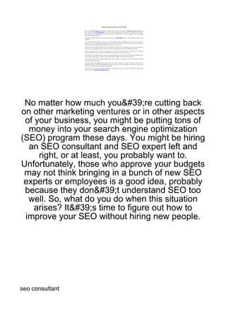 No matter how much you&#39;re cutting back
on other marketing ventures or in other aspects
 of your business, you might be putting tons of
  money into your search engine optimization
(SEO) program these days. You might be hiring
  an SEO consultant and SEO expert left and
     right, or at least, you probably want to.
Unfortunately, those who approve your budgets
 may not think bringing in a bunch of new SEO
 experts or employees is a good idea, probably
 because they don&#39;t understand SEO too
  well. So, what do you do when this situation
    arises? It&#39;s time to figure out how to
 improve your SEO without hiring new people.




seo consultant
 