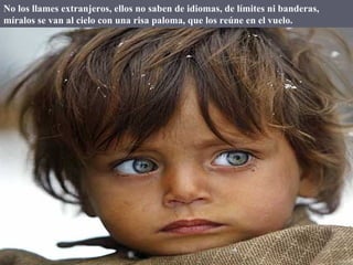 No los llames extranjeros, ellos no saben de idiomas, de límites ni banderas, míralos se van al cielo con una risa paloma, que los reúne en el vuelo. 