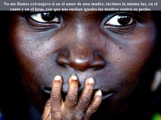 No me llames extranjero si en el amor de una madre, tuvimos la misma luz, en el canto y en el beso, con que nos sueñan iguales las madres contra su pecho. 