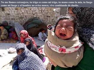 No me llames extranjero, tu trigo es como mi trigo, tu mano como la mía, tu fuego como mi fuego y el hambre no avisa nunca, vive cambiando de dueño. 