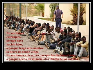 No me llames  extranjero,  porque haya  nacido lejos,  o porque tenga otro nombre  la tierra de donde vengo. No me llames extranjero, porque fue distinto el seno,  o porque acunó mi infancia otro idioma de los cuentos. 