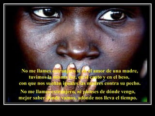 No me llames extranjero si en el amor de una madre, tuvimos la misma luz, en el canto y en el beso,  con que nos sueñan iguales las madres contra su pecho. No me llames extranjero, ni pienses de dónde vengo, mejor saber dónde vamos, adónde nos lleva el tiempo. 
