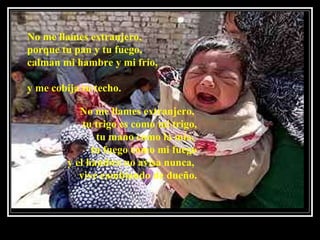 No me llames extranjero,  porque tu pan y tu fuego, calman mi hambre y mi frío,   y me cobija tu techo.  No me llames extranjero,  tu trigo es como mi trigo, tu mano como la mía,  tu fuego como mi fuego y el hambre no avisa nunca,  vive cambiando de dueño. 