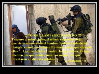 ¡¡¡ NO ME LLAMES EXTRANJERO !!! Traemos el mismo grito, el mismo cansancio viejo  que viene arrastrando el hombre desde el fondo de los tiempos, cuando no existían fronteras, antes que vinieran ellos … Los que dividen y matan, los que roban, los que mienten, los que venden nuestros sueños,  los que inventaron un día esta palabra … ¡¡¡ “extranjero” !!! 