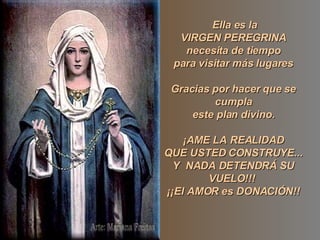 Ella es la VIRGEN PEREGRINA necesita de tiempo para visitar más lugares Gracias por hacer que se cumpla este plan divino. ¡AME LA REALIDAD QUE USTED CONSTRUYE... Y NADA DETENDRÁ SU VUELO!!! ¡¡El AMOR es DONACIÓN!!