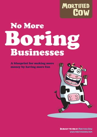 No More
BoringBusinesses
Brought to you by Mortified Cow
www.mortifiedcow.com
A blueprint for making more
money by having more fun
 