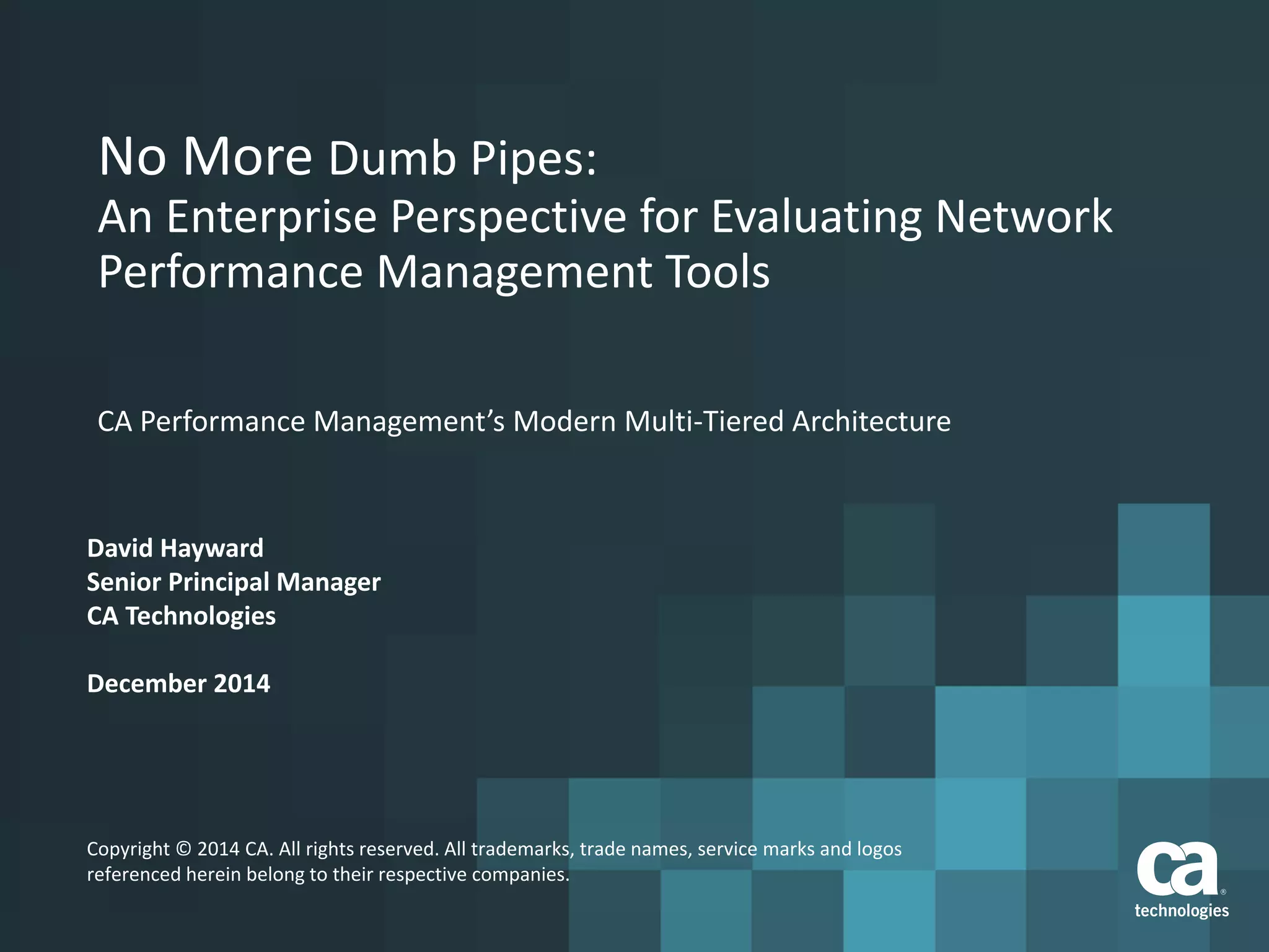 No More Dumb Pipes:
An Enterprise Perspective for Evaluating Network
Performance Management Tools
CA Performance Management’s Modern Multi-Tiered Architecture
David Hayward
Senior Principal Manager
CA Technologies
December 2014
Copyright © 2014 CA. All rights reserved. All trademarks, trade names, service marks and logos
referenced herein belong to their respective companies.
 