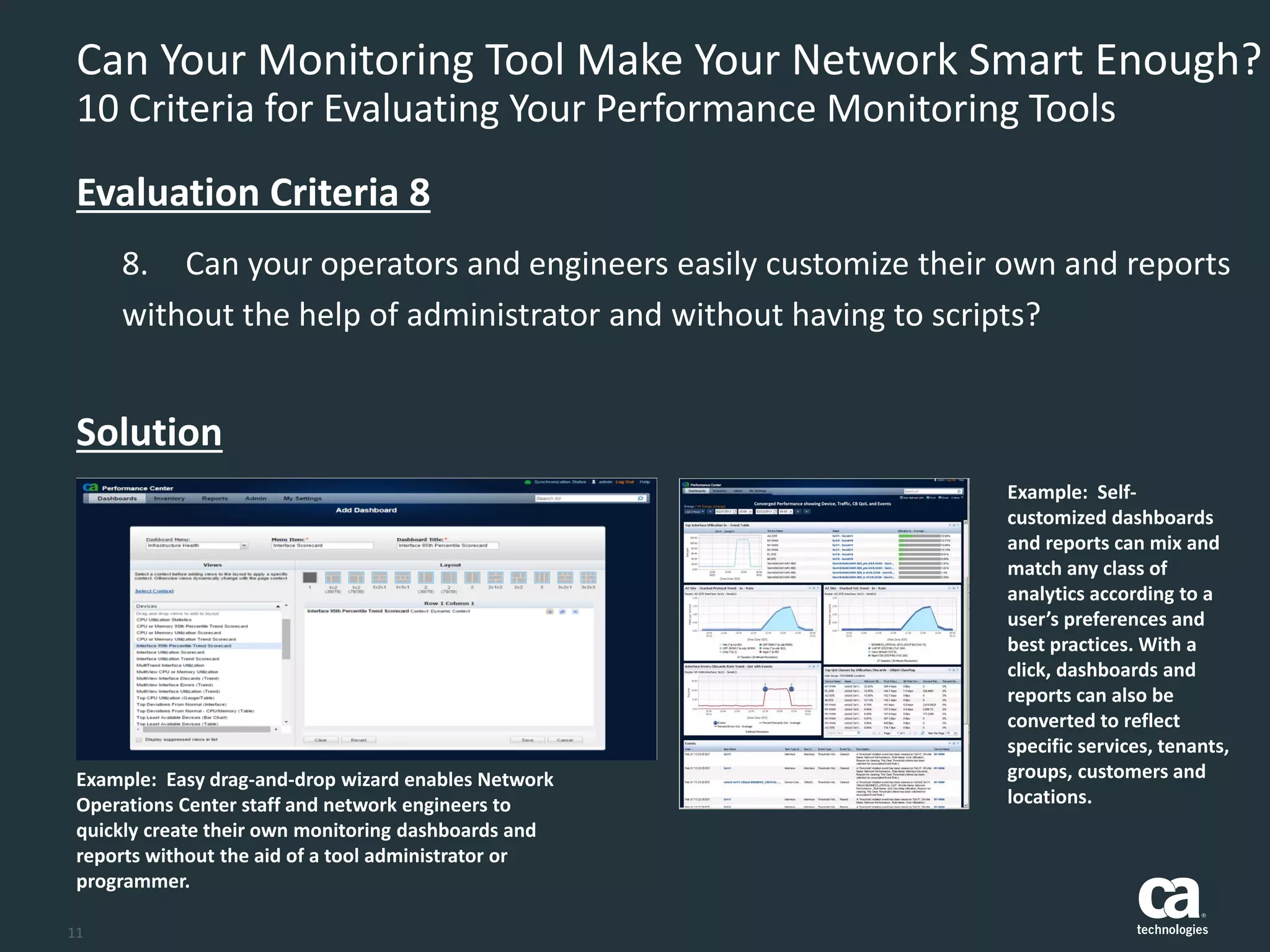 11
Can Your Monitoring Tool Make Your Network Smart Enough?
10 Criteria for Evaluating Your Performance Monitoring Tools
8. Can your operators and engineers easily customize their own and reports
without the help of administrator and without having to scripts?
Evaluation Criteria 8
Solution
Example: Easy drag-and-drop wizard enables Network
Operations Center staff and network engineers to
quickly create their own monitoring dashboards and
reports without the aid of a tool administrator or
programmer.
Example: Self-
customized dashboards
and reports can mix and
match any class of
analytics according to a
user’s preferences and
best practices. With a
click, dashboards and
reports can also be
converted to reflect
specific services, tenants,
groups, customers and
locations.
 
