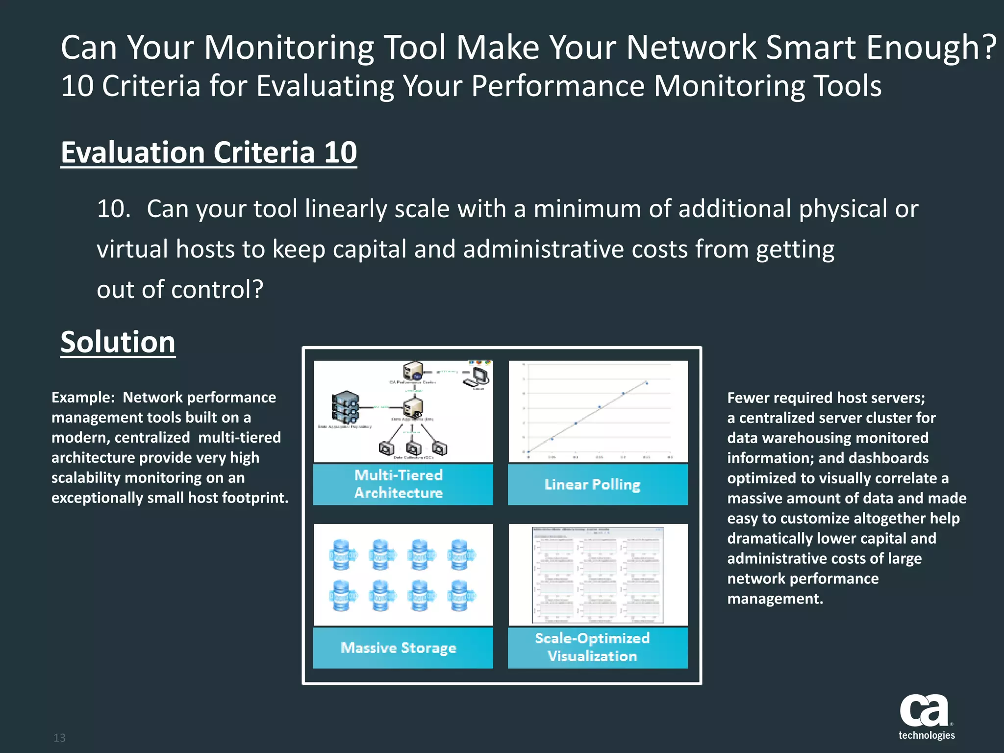 13
Can Your Monitoring Tool Make Your Network Smart Enough?
10 Criteria for Evaluating Your Performance Monitoring Tools
10. Can your tool linearly scale with a minimum of additional physical or
virtual hosts to keep capital and administrative costs from getting
out of control?
Evaluation Criteria 10
Solution
Example: Network performance
management tools built on a
modern, centralized multi-tiered
architecture provide very high
scalability monitoring on an
exceptionally small host footprint.
Fewer required host servers;
a centralized server cluster for
data warehousing monitored
information; and dashboards
optimized to visually correlate a
massive amount of data and made
easy to customize altogether help
dramatically lower capital and
administrative costs of large
network performance
management.
 