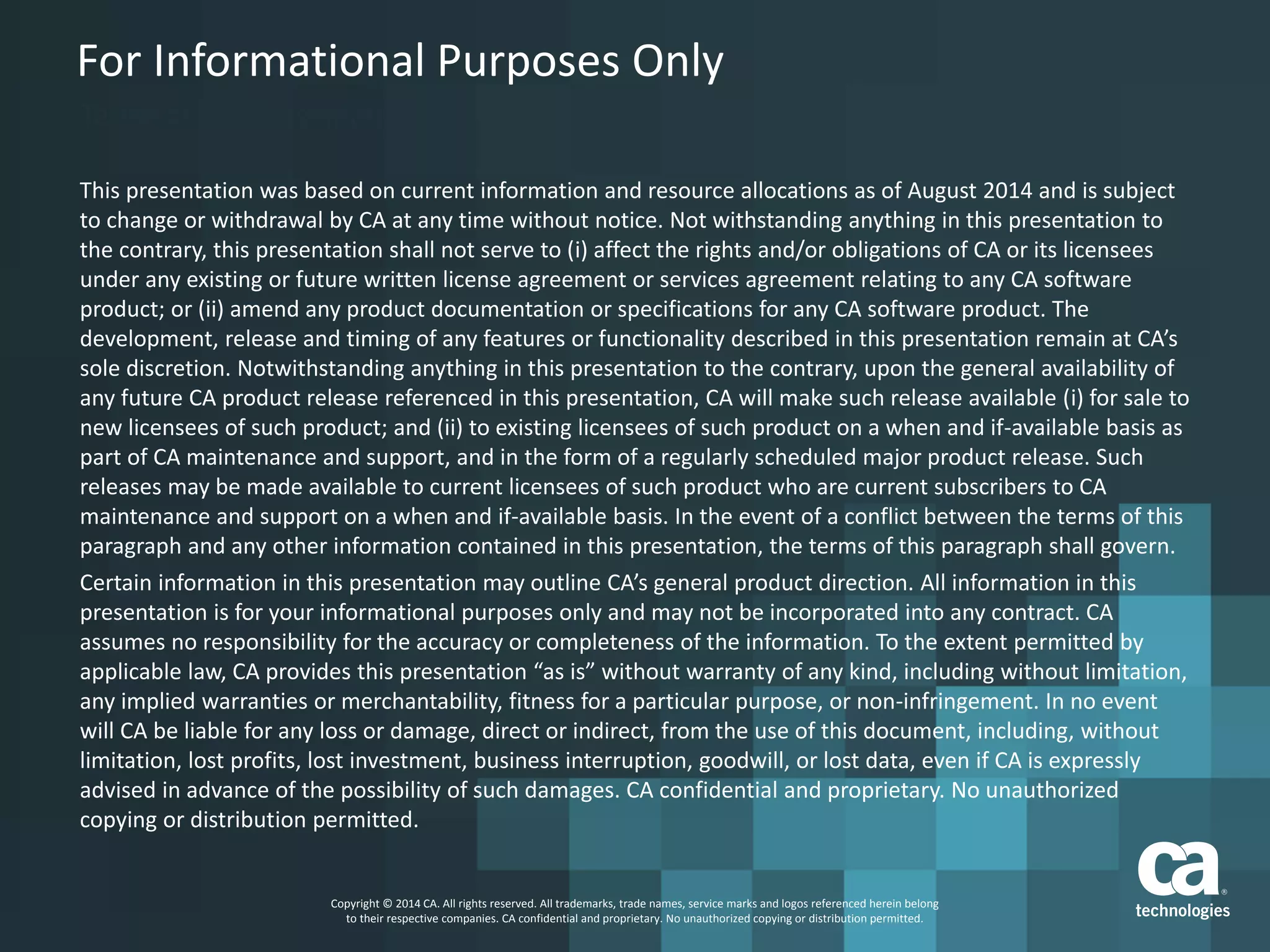 For Informational Purposes Only
Terms of this Presentation
This presentation was based on current information and resource allocations as of August 2014 and is subject
to change or withdrawal by CA at any time without notice. Not withstanding anything in this presentation to
the contrary, this presentation shall not serve to (i) affect the rights and/or obligations of CA or its licensees
under any existing or future written license agreement or services agreement relating to any CA software
product; or (ii) amend any product documentation or specifications for any CA software product. The
development, release and timing of any features or functionality described in this presentation remain at CA’s
sole discretion. Notwithstanding anything in this presentation to the contrary, upon the general availability of
any future CA product release referenced in this presentation, CA will make such release available (i) for sale to
new licensees of such product; and (ii) to existing licensees of such product on a when and if-available basis as
part of CA maintenance and support, and in the form of a regularly scheduled major product release. Such
releases may be made available to current licensees of such product who are current subscribers to CA
maintenance and support on a when and if-available basis. In the event of a conflict between the terms of this
paragraph and any other information contained in this presentation, the terms of this paragraph shall govern.
Certain information in this presentation may outline CA’s general product direction. All information in this
presentation is for your informational purposes only and may not be incorporated into any contract. CA
assumes no responsibility for the accuracy or completeness of the information. To the extent permitted by
applicable law, CA provides this presentation “as is” without warranty of any kind, including without limitation,
any implied warranties or merchantability, fitness for a particular purpose, or non-infringement. In no event
will CA be liable for any loss or damage, direct or indirect, from the use of this document, including, without
limitation, lost profits, lost investment, business interruption, goodwill, or lost data, even if CA is expressly
advised in advance of the possibility of such damages. CA confidential and proprietary. No unauthorized
copying or distribution permitted.
Copyright © 2014 CA. All rights reserved. All trademarks, trade names, service marks and logos referenced herein belong
to their respective companies. CA confidential and proprietary. No unauthorized copying or distribution permitted.
 