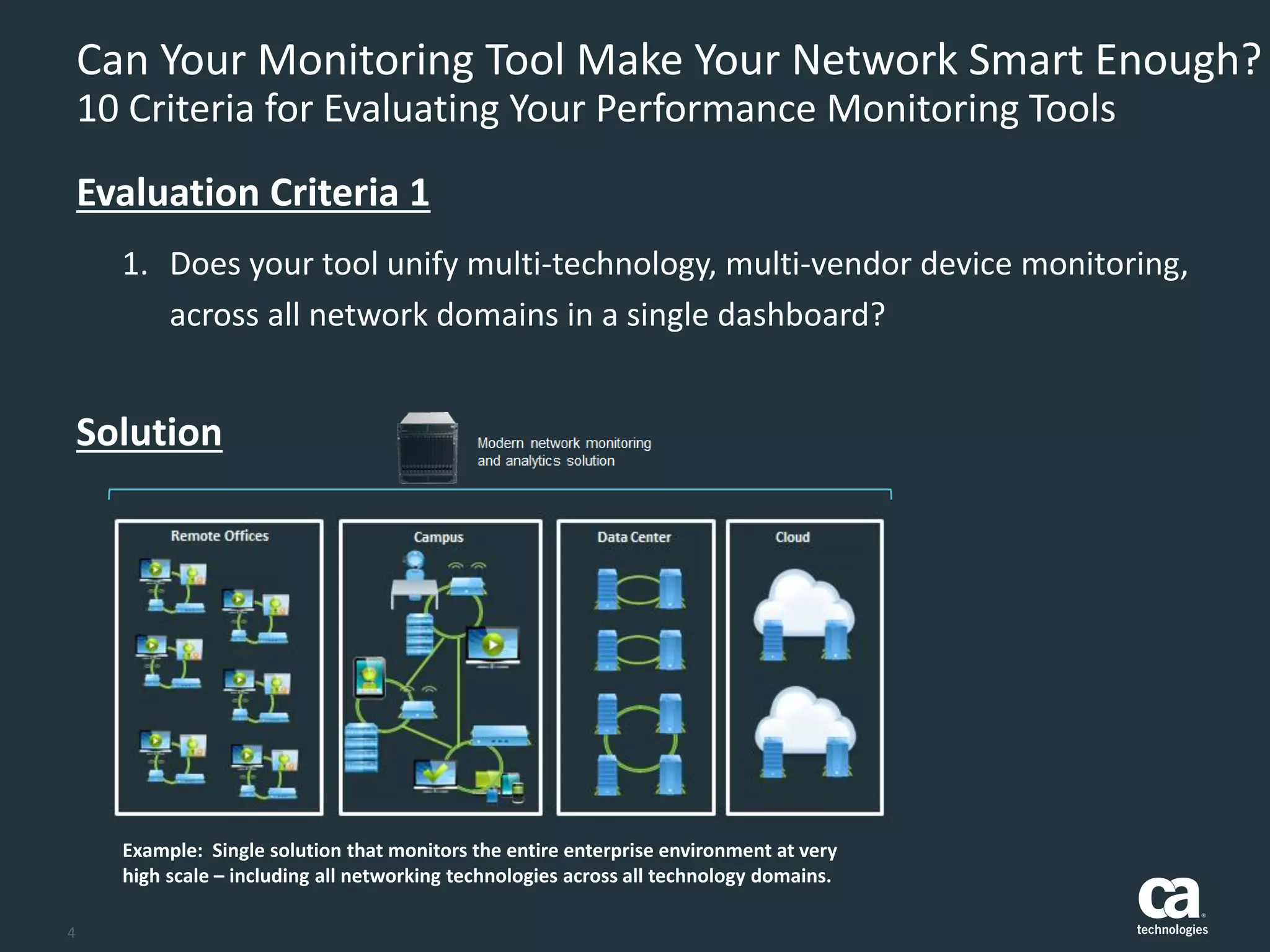 4
Can Your Monitoring Tool Make Your Network Smart Enough?
10 Criteria for Evaluating Your Performance Monitoring Tools
1. Does your tool unify multi-technology, multi-vendor device monitoring,
across all network domains in a single dashboard?
Evaluation Criteria 1
Example: Single solution that monitors the entire enterprise environment at very
high scale – including all networking technologies across all technology domains.
Solution
 