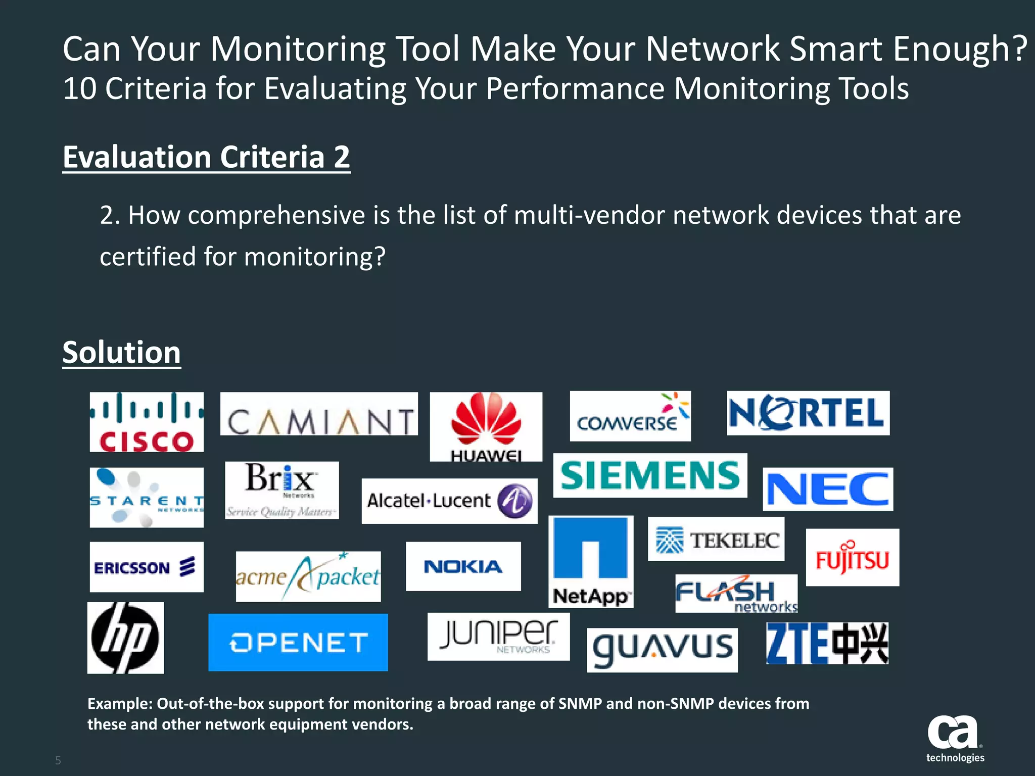 5
Can Your Monitoring Tool Make Your Network Smart Enough?
10 Criteria for Evaluating Your Performance Monitoring Tools
2. How comprehensive is the list of multi-vendor network devices that are
certified for monitoring?
Evaluation Criteria 2
Solution
Example: Out-of-the-box support for monitoring a broad range of SNMP and non-SNMP devices from
these and other network equipment vendors.
 