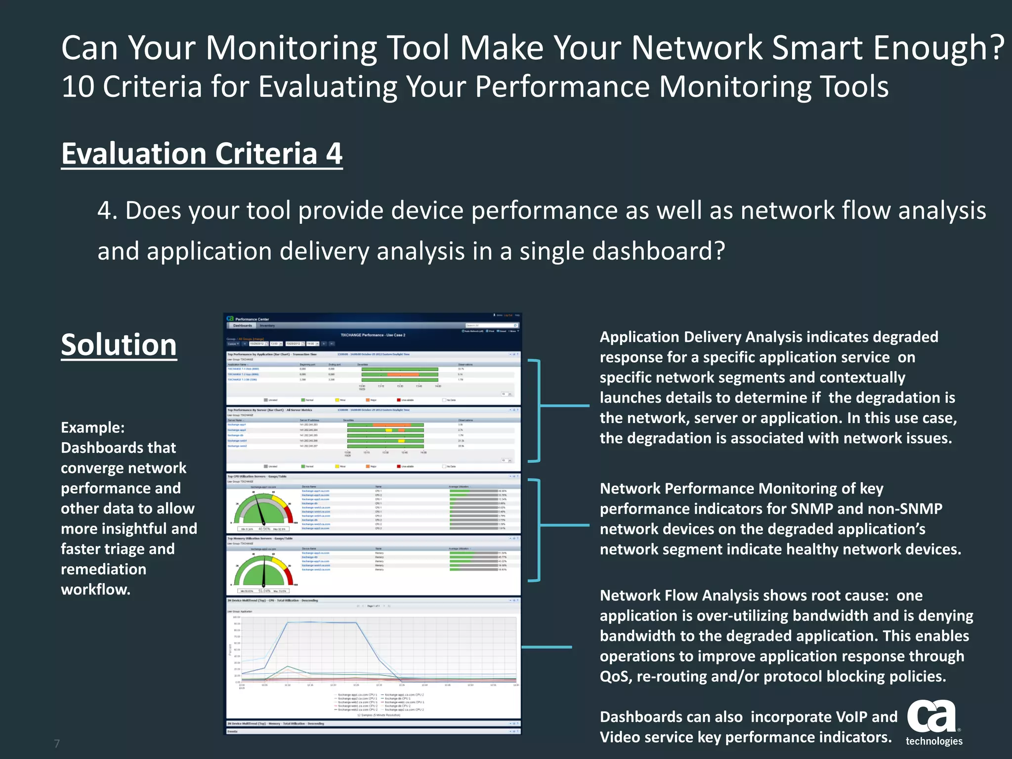 7
Can Your Monitoring Tool Make Your Network Smart Enough?
10 Criteria for Evaluating Your Performance Monitoring Tools
4. Does your tool provide device performance as well as network flow analysis
and application delivery analysis in a single dashboard?
Evaluation Criteria 4
Solution
Example:
Dashboards that
converge network
performance and
other data to allow
more insightful and
faster triage and
remediation
workflow.
Application Delivery Analysis indicates degraded
response for a specific application service on
specific network segments and contextually
launches details to determine if the degradation is
the network, server or application. In this use case,
the degradation is associated with network issues.
Network Performance Monitoring of key
performance indicators for SNMP and non-SNMP
network devices on the degraded application’s
network segment indicate healthy network devices.
Network Flow Analysis shows root cause: one
application is over-utilizing bandwidth and is denying
bandwidth to the degraded application. This enables
operations to improve application response through
QoS, re-routing and/or protocol blocking policies.
Dashboards can also incorporate VoIP and
Video service key performance indicators.
 