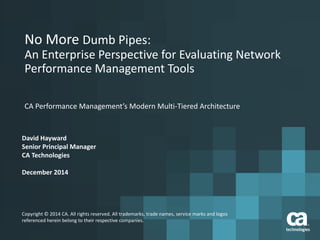 No More Dumb Pipes:
An Enterprise Perspective for Evaluating Network
Performance Management Tools
CA Performance Management’s Modern Multi-Tiered Architecture
David Hayward
Senior Principal Manager
CA Technologies
December 2014
Copyright © 2014 CA. All rights reserved. All trademarks, trade names, service marks and logos
referenced herein belong to their respective companies.
 