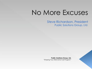 No More Excuses Steve Richardson, President Public Solutions Group, Ltd . Public Solutions Group, Ltd. “ Shaping Your Alternative Fuel Program” 
