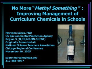 No More “ Methyl Something  ” : Improving Management of Curriculum Chemicals in Schools Maryann Suero, PhD US Environmental Protection Agency Region 5 (IL,IN,MI,MN,OH,WI) Originally Presented at: National Science Teachers Association Chicago Regional Conference November 10, 2005 [email_address] 312-886-9077 