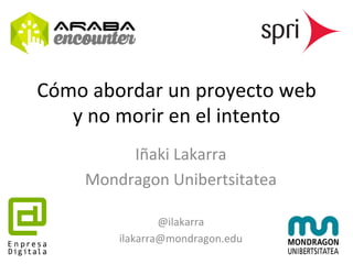 Cómo 
abordar 
un 
proyecto 
web 
y 
no 
morir 
en 
el 
intento 
Iñaki 
Lakarra 
Mondragon 
Unibertsitatea 
@ilakarra 
ilakarra@mondragon.edu 
 