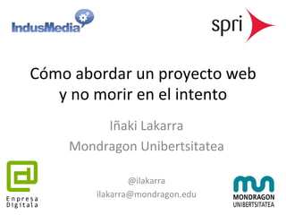 Cómo 
abordar 
un 
proyecto 
web 
y 
no 
morir 
en 
el 
intento 
Iñaki 
Lakarra 
Mondragon 
Unibertsitatea 
@ilakarra 
ilakarra@mondragon.edu 
 