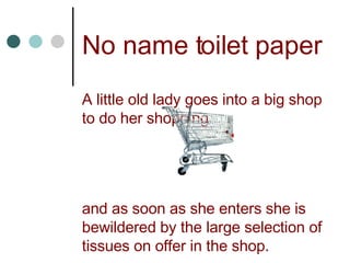 No name toilet paper A little old lady goes into a big shop to do her shopping  and as soon as she enters she is bewildered by the large selection of tissues on offer in the shop. 