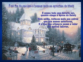 É no fim do ano que o homem mais se aproxima do ideal; Pois então, volta-se mais aos outros que nos meses anteriores,  E o riso das crianças passa a valer até muitos labores.  É quase tudo que deveria ser,  quando chega a época do Natal;  
