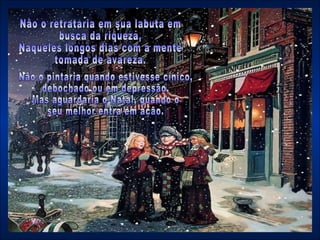 Não o pintaria quando estivesse cínico,  debochado ou em depressão,  Mas aguardaria o Natal, quando o  seu melhor entra em ação. Não o retrataria em sua labuta em busca da riqueza,  Naqueles longos dias com a mente tomada de avareza. 