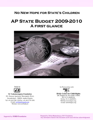 No New Hope for State’s ChildrenNo New Hope for State’s ChildrenNo New Hope for State’s ChildrenNo New Hope for State’s Children
AP State Budget 2009AP State Budget 2009AP State Budget 2009AP State Budget 2009----2010201020102010
A first glanceA first glanceA first glanceA first glance
In Partnership with
Prepared by: Dolon Bhattacharyya, M V Foundation.
Any information shared in the document can be used with due acknowledgement.
Supported by: FORD Foundation
M. Venkatarangaiya Foundation
201, Narayan Apartment, Marredpally (West),
Secunderabad – 500026, Andhra Pradesh,
Tel :+91-40-2780 1320 Fax :+91-40-2770 1656
E-mail: mvfindia@gmail.com
Website: www.mvfindia.in
Study by
HAQ: Centre for Child Rights
208, Shahpur Jat, New Delhi-110049;
Ph: 91-11-26490136,
Tel fax: 91-11-26492551,
Website:www.haqcrc.org,
E-mail: info@haqcrc.org
 
