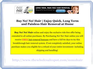 Buy No! No! Hair | Enjoy Quick, Long Term and Painless Hair Removal at Home Buy No! No! Hair  online and enjoy the exclusive risk-free offer being extended to all online purchases. By Purchasing No! No! Hair online you will receive  FREE  hair removal bonuses  and have a full 60 days to try this breakthrough hair removal system. If not completely satisfied, your online purchase makes you eligible for a refund of your entire investment- including shipping and handling!  http://www.thewholesalespot.com/nonohair 
