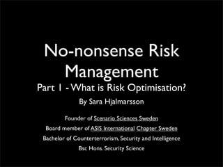 No-nonsense Risk
Management
Part 1 - What is Risk Optimisation?
By Sara Hjalmarsson
Founder of Scenario Sciences Sweden
Board member of ASIS International Chapter Sweden
Bachelor of Counterterrorism, Security and Intelligence
Bsc Hons. Security Science
 