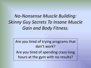 No-Nonsense Muscle Building:
Skinny Guy Secrets To Insane Muscle
       Gain and Body Fitness.

   Are you tired of trying programs that
               don’t work?
   Are you tired of spending crazy long
    hours at the gym with no results?
 