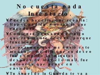Puedes hacerlo, que resulta: Haz tu pedido, y verás lo que sucederá. Comienza pensando en algo que realmente deseas, porque funciona. La persona que me envió este mensaje, me dijo que su deseo fue cumplido 10 minutos después de leer el e-mail, fue entonces que pensé en enviarlo. Tu Ángel de la Guarda te va a conceder 1 deseo!!! Pide el deseo cuando la cuenta regresiva termine!!! No cuesta nada Intentarlo.