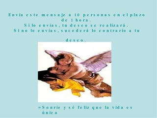 Envía este mensaje a 10 personas en el plazo de 1 hora. Si lo envías, tu deseo se realizará. Si no lo envías, sucederá lo contrario a tu deseo. Sonríe y sé feliz que la vida es única