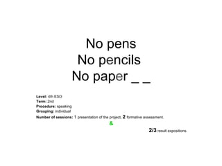 No pens No p e ncils  No pap e r _ _ Level:  4th ESO Term:  2nd Procedure:  speaking Grouping:  individual Number of sessions:   1  presentation of the project,  2   formative assessment. &   2/3  result expositions. 