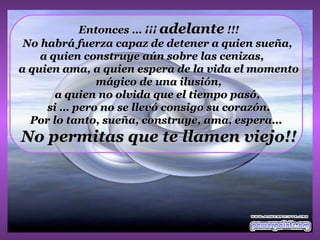 Entonces … ¡¡¡ adelante !!!
 No habrá fuerza capaz de detener a quien sueña,
    a quien construye aún sobre las cenizas,
a quien ama, a quien espera de la vida el momento
              mágico de una ilusión,
       a quien no olvida que el tiempo pasó,
     si … pero no se llevó consigo su corazón.
  Por lo tanto, sueña, construye, ama, espera…
No permitas que te llamen viejo!!
 